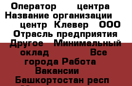 Оператор Call-центра › Название организации ­ Call-центр "Клевер", ООО › Отрасль предприятия ­ Другое › Минимальный оклад ­ 25 000 - Все города Работа » Вакансии   . Башкортостан респ.,Мечетлинский р-н